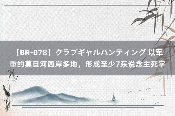 【BR-078】クラブギャルハンティング 以军重约莫旦河西岸多地，形成至少7东说念主死字