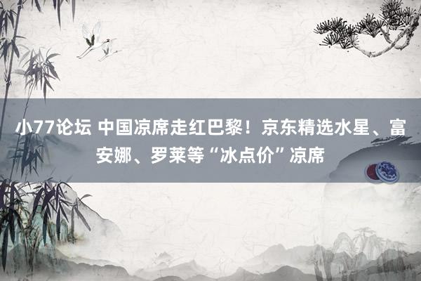 小77论坛 中国凉席走红巴黎！京东精选水星、富安娜、罗莱等“冰点价”凉席