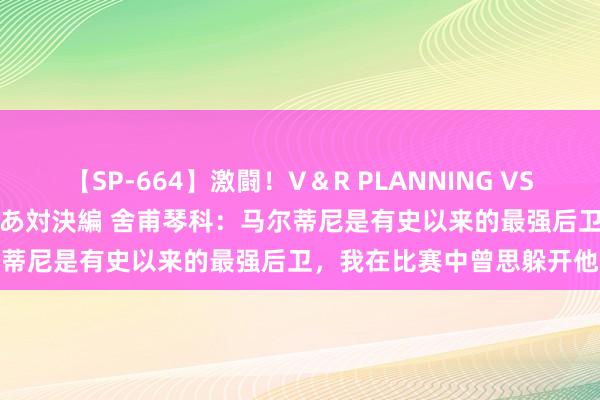 【SP-664】激闘！V＆R PLANNING VS MOODYZ 淫乱痴女ゆりあ対決編 舍甫琴科：马尔蒂尼是有史以来的最强后卫，我在比赛中曾思躲开他