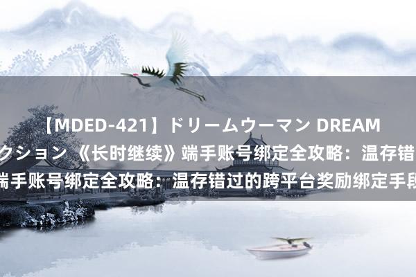 【MDED-421】ドリームウーマン DREAM WOMAN ぶっかけコレクション 《长时继续》端手账号绑定全攻略：温存错过的跨平台奖励绑定手段
