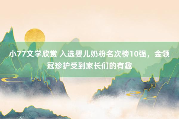 小77文学欣赏 入选婴儿奶粉名次榜10强，金领冠珍护受到家长们的有趣