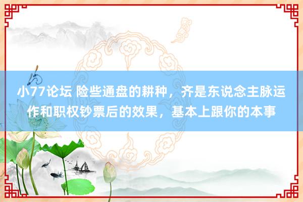 小77论坛 险些通盘的耕种,齐是东说念主脉运作和职权钞票后的效果,基本上跟你的本事