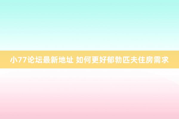 小77论坛最新地址 如何更好郁勃匹夫住房需求