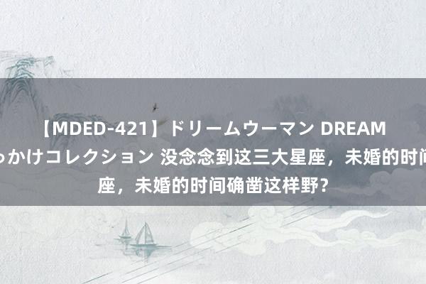【MDED-421】ドリームウーマン DREAM WOMAN ぶっかけコレクション 没念念到这三大星座，未婚的时间确凿这样野？