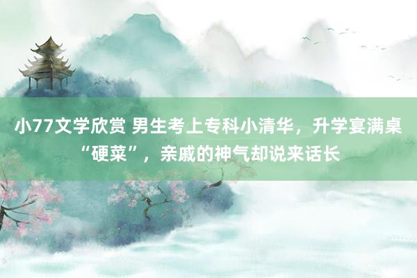 小77文学欣赏 男生考上专科小清华，升学宴满桌“硬菜”，亲戚的神气却说来话长