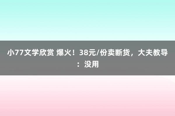 小77文学欣赏 爆火！38元/份卖断货，大夫教导：没用