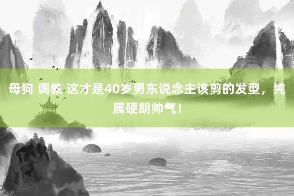 母狗 调教 这才是40岁男东说念主该剪的发型，纯属硬朗帅气！