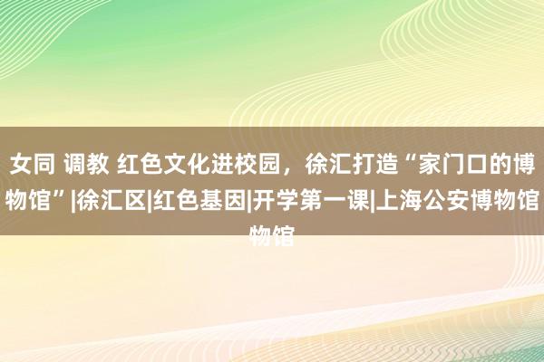 女同 调教 红色文化进校园，徐汇打造“家门口的博物馆”|徐汇区|红色基因|开学第一课|上海公安博物馆
