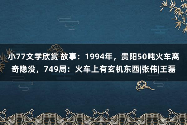 小77文学欣赏 故事：1994年，贵阳50吨火车离奇隐没，749局：火车上有玄机东西|张伟|王磊