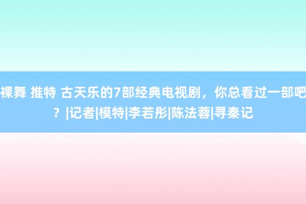 裸舞 推特 古天乐的7部经典电视剧，你总看过一部吧？|记者|模特|李若彤|陈法蓉|寻秦记