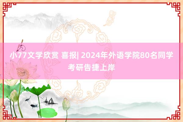 小77文学欣赏 喜报| 2024年外语学院80名同学考研告捷上岸
