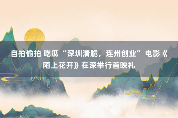 自拍偷拍 吃瓜 “深圳清脆，连州创业” 电影《陌上花开》在深举行首映礼