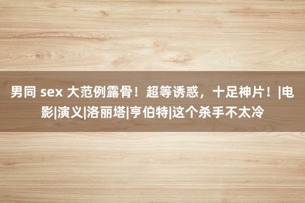 男同 sex 大范例露骨！超等诱惑，十足神片！|电影|演义|洛丽塔|亨伯特|这个杀手不太冷