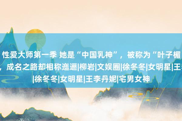 性爱大师第一季 她是“中国乳神”，被称为“叶子楣交班东说念主”，成名之路却相称迤逦|柳岩|文娱圈|徐冬冬|女明星|王李丹妮|宅男女神