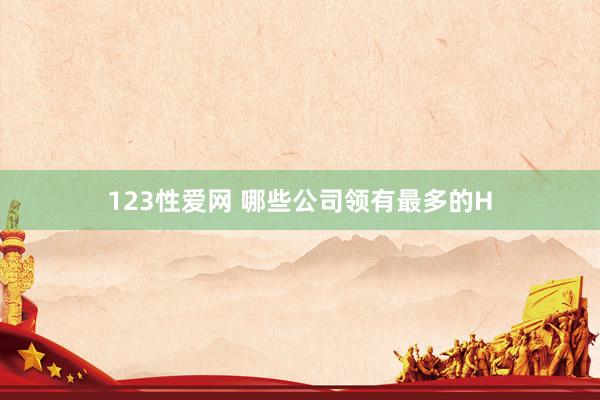 123性爱网 哪些公司领有最多的H