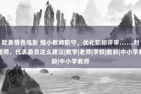 欧美情色电影 缩小教师职守、优化职称评审……对于教师，代表委员这么建议|教学|老师|学校|教龄|中小学教师