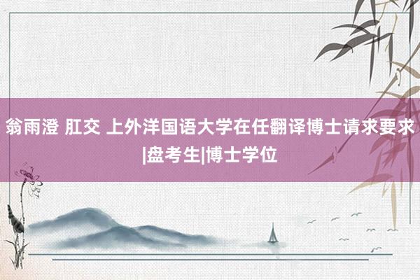 翁雨澄 肛交 上外洋国语大学在任翻译博士请求要求|盘考生|博士学位
