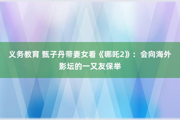 义务教育 甄子丹带妻女看《哪吒2》：会向海外影坛的一又友保举