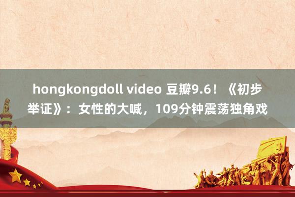 hongkongdoll video 豆瓣9.6！《初步举证》：女性的大喊，109分钟震荡独角戏