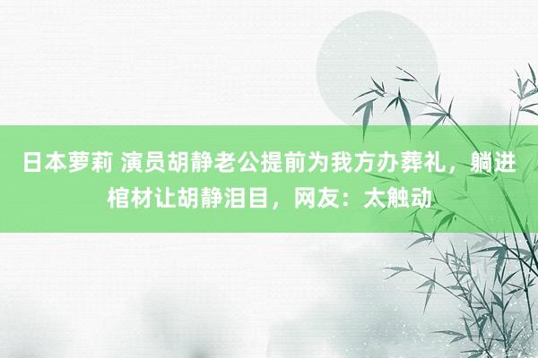 日本萝莉 演员胡静老公提前为我方办葬礼，躺进棺材让胡静泪目，网友：太触动