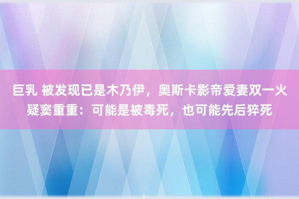 巨乳 被发现已是木乃伊，奥斯卡影帝爱妻双一火疑窦重重：可能是被毒死，也可能先后猝死