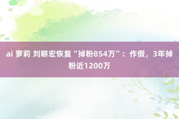 ai 萝莉 刘畊宏恢复“掉粉854万”：作假，3年掉粉近1200万