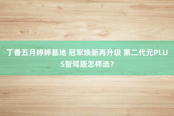 丁香五月婷婷基地 冠军焕新再升级 第二代元PLUS智驾版怎样选？