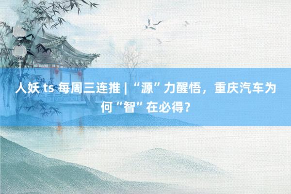 人妖 ts 每周三连推 | “源”力醒悟，重庆汽车为何“智”在必得？
