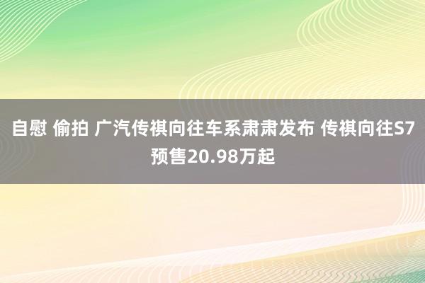 自慰 偷拍 广汽传祺向往车系肃肃发布 传祺向往S7预售20.98万起