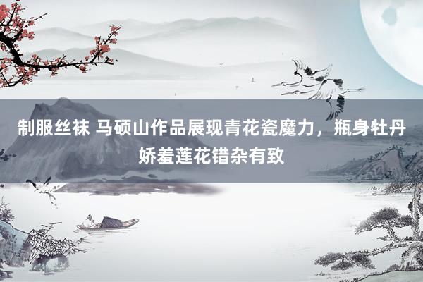 制服丝袜 马硕山作品展现青花瓷魔力，瓶身牡丹娇羞莲花错杂有致