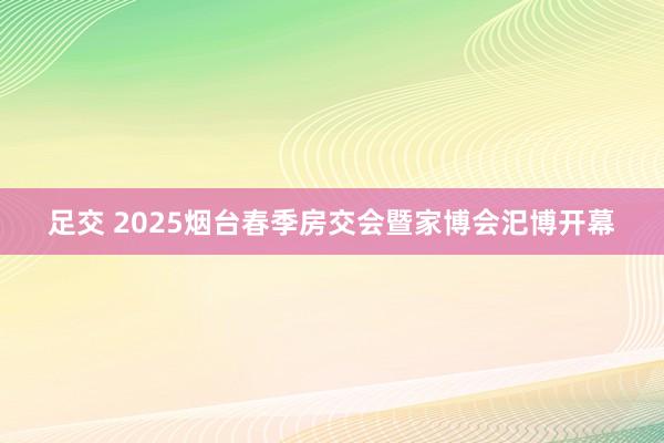 足交 2025烟台春季房交会暨家博会汜博开幕