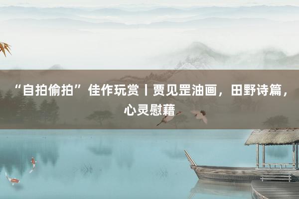 “自拍偷拍” 佳作玩赏丨贾见罡油画，田野诗篇，心灵慰藉