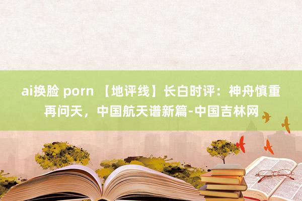 ai换脸 porn 【地评线】长白时评：神舟慎重再问天，中国航天谱新篇-中国吉林网