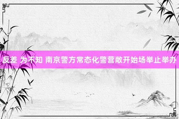 反差 为不知 南京警方常态化警营敞开始场举止举办