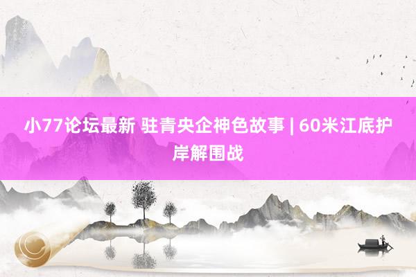 小77论坛最新 驻青央企神色故事 | 60米江底护岸解围战