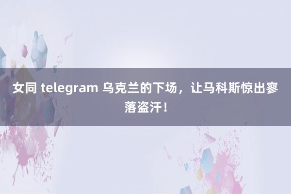 女同 telegram 乌克兰的下场，让马科斯惊出寥落盗汗！
