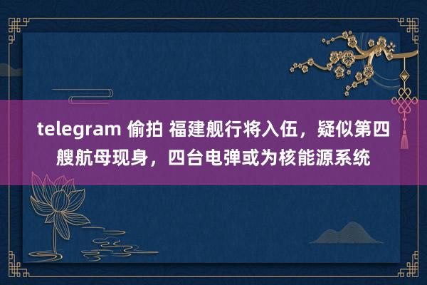 telegram 偷拍 福建舰行将入伍，疑似第四艘航母现身，四台电弹或为核能源系统