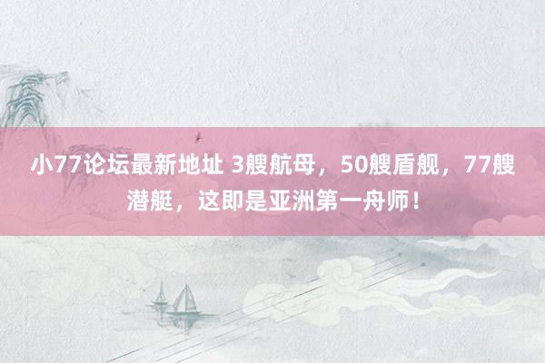 小77论坛最新地址 3艘航母，50艘盾舰，77艘潜艇，这即是亚洲第一舟师！