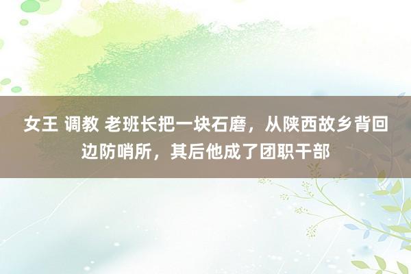 女王 调教 老班长把一块石磨，从陕西故乡背回边防哨所，其后他成了团职干部