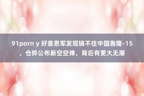91porn y 好意思军发现镇不住中国轰隆-15，仓猝公布新空空弹，背后有更大无餍