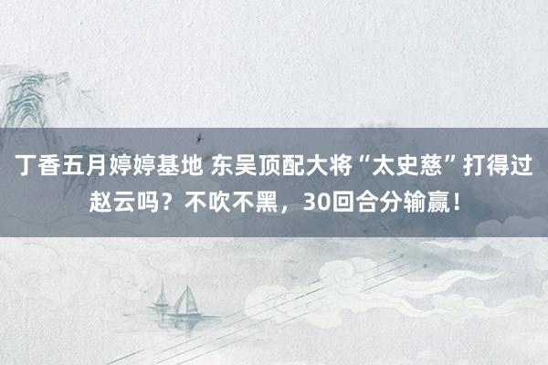 丁香五月婷婷基地 东吴顶配大将“太史慈”打得过赵云吗？不吹不黑，30回合分输赢！