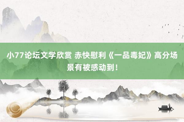 小77论坛文学欣赏 赤快慰利《一品毒妃》高分场景有被感动到！