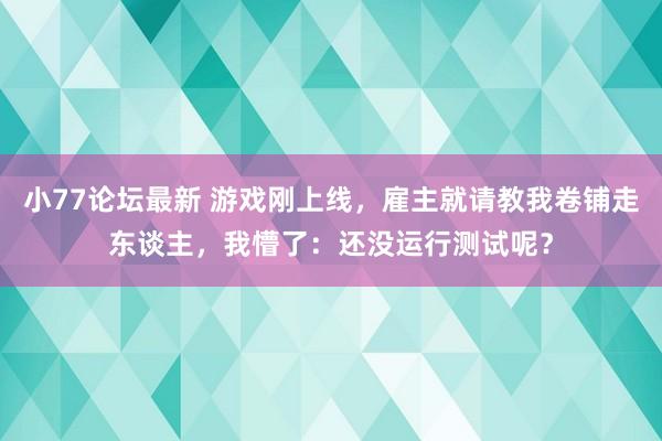小77论坛最新 游戏刚上线，雇主就请教我卷铺走东谈主，我懵了：还没运行测试呢？