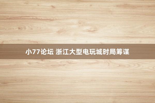 小77论坛 浙江大型电玩城时局筹谋