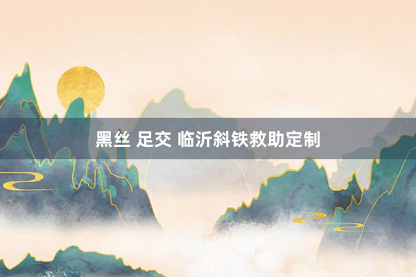 黑丝 足交 临沂斜铁救助定制