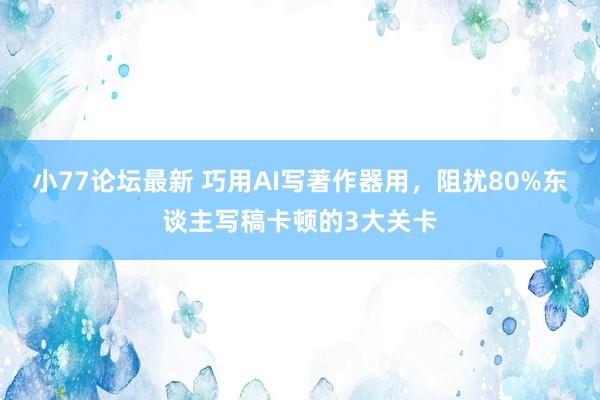 小77论坛最新 巧用AI写著作器用，阻扰80%东谈主写稿卡顿的3大关卡