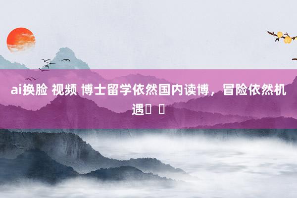 ai换脸 视频 博士留学依然国内读博，冒险依然机遇⁉️