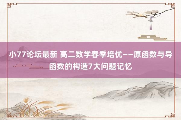 小77论坛最新 高二数学春季培优——原函数与导函数的构造7大问题记忆