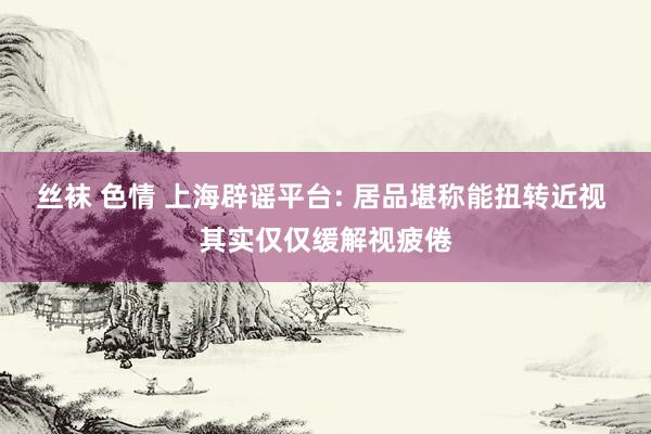 丝袜 色情 上海辟谣平台: 居品堪称能扭转近视 其实仅仅缓解视疲倦