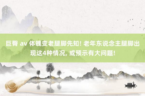巨臀 av 体魄变老腿脚先知! 老年东说念主腿脚出现这4种情况， 或预示有大问题!